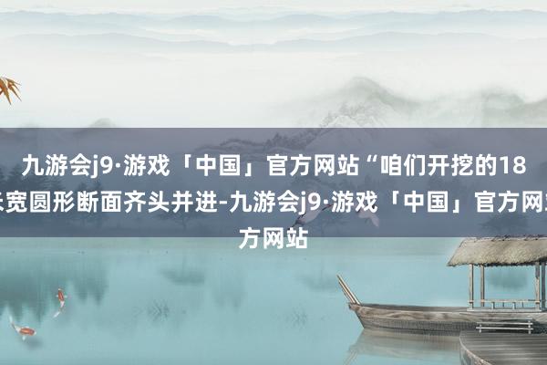 九游会j9·游戏「中国」官方网站“咱们开挖的18米宽圆形断面齐头并进-九游会j9·游戏「中国」官方网站