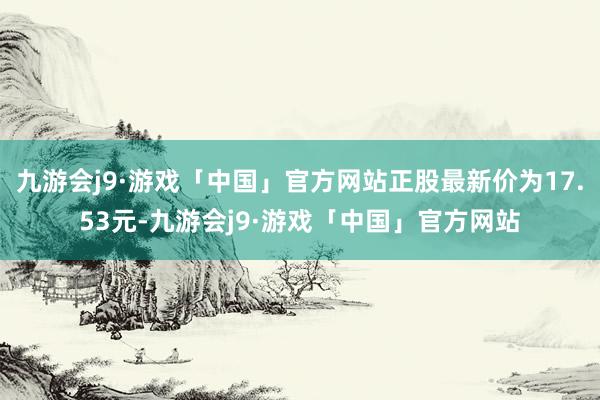 九游会j9·游戏「中国」官方网站正股最新价为17.53元-九游会j9·游戏「中国」官方网站