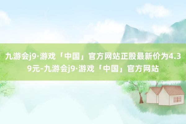 九游会j9·游戏「中国」官方网站正股最新价为4.39元-九游会j9·游戏「中国」官方网站