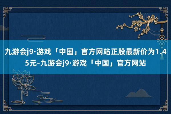 九游会j9·游戏「中国」官方网站正股最新价为1.45元-九游会j9·游戏「中国」官方网站