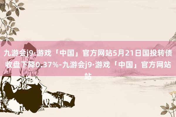 九游会j9·游戏「中国」官方网站5月21日国投转债收盘下降0.37%-九游会j9·游戏「中国」官方网站