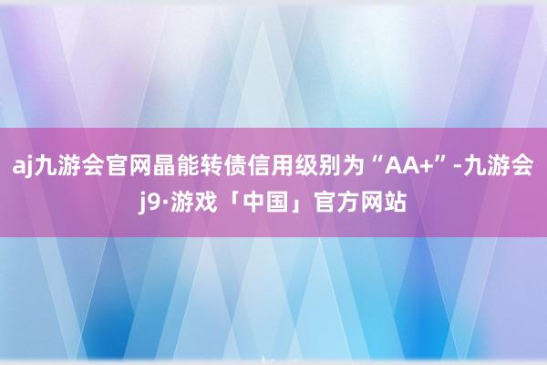 aj九游会官网晶能转债信用级别为“AA+”-九游会j9·游戏「中国」官方网站