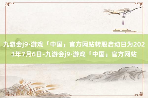 九游会j9·游戏「中国」官方网站转股启动日为2023年7月6日-九游会j9·游戏「中国」官方网站