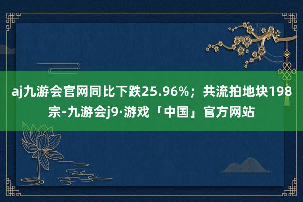 aj九游会官网同比下跌25.96%；共流拍地块198宗-九游会j9·游戏「中国」官方网站