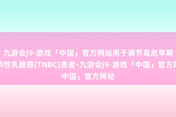 九游会j9·游戏「中国」官方网站用于调节高危早期三阴性乳腺癌(TNBC)患者-九游会j9·游戏「中国」官方网站