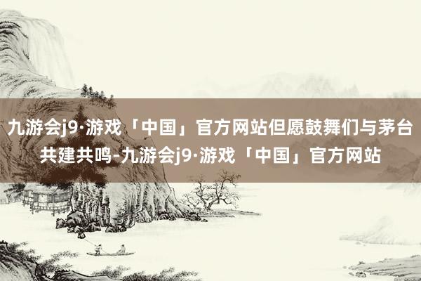 九游会j9·游戏「中国」官方网站但愿鼓舞们与茅台共建共鸣-九游会j9·游戏「中国」官方网站