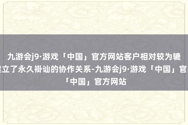 九游会j9·游戏「中国」官方网站客户相对较为辘集且建立了永久褂讪的协作关系-九游会j9·游戏「中国」官方网站