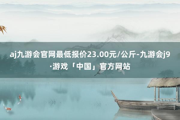 aj九游会官网最低报价23.00元/公斤-九游会j9·游戏「中国」官方网站