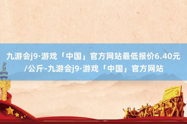 九游会j9·游戏「中国」官方网站最低报价6.40元/公斤-九游会j9·游戏「中国」官方网站