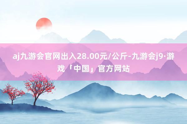 aj九游会官网出入28.00元/公斤-九游会j9·游戏「中国」官方网站