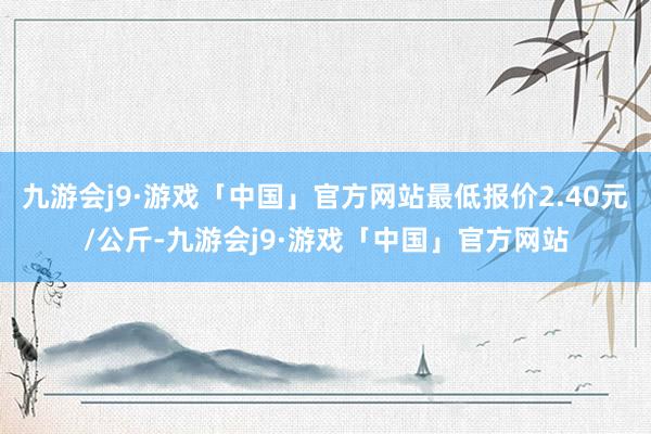 九游会j9·游戏「中国」官方网站最低报价2.40元/公斤-九游会j9·游戏「中国」官方网站