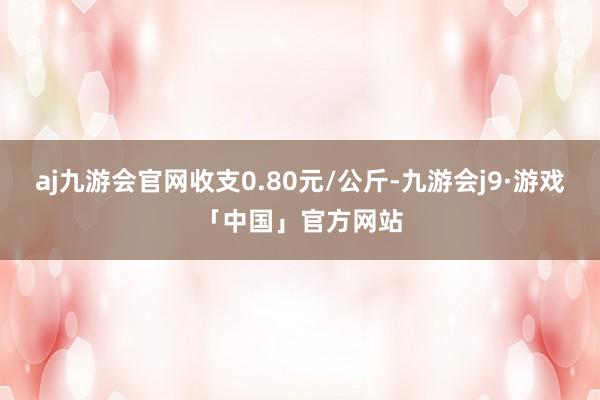 aj九游会官网收支0.80元/公斤-九游会j9·游戏「中国」官方网站