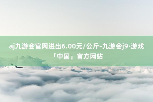 aj九游会官网进出6.00元/公斤-九游会j9·游戏「中国」官方网站