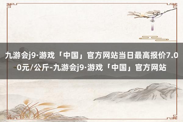 九游会j9·游戏「中国」官方网站当日最高报价7.00元/公斤-九游会j9·游戏「中国」官方网站