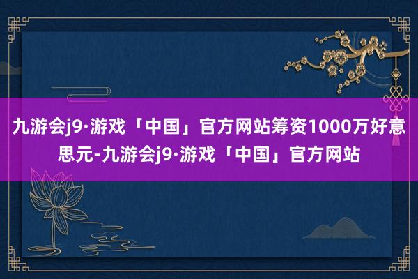 九游会j9·游戏「中国」官方网站筹资1000万好意思元-九游会j9·游戏「中国」官方网站