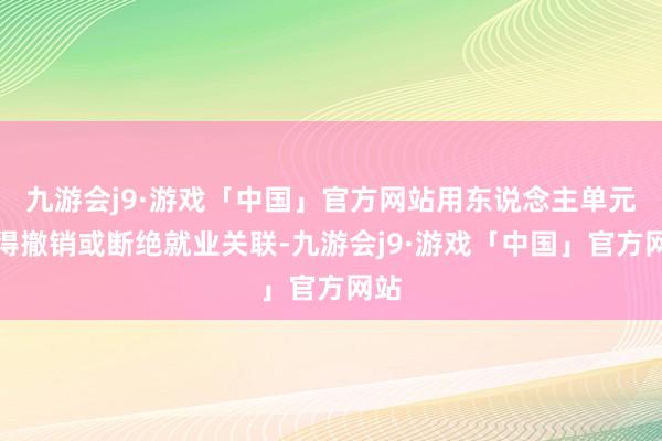 九游会j9·游戏「中国」官方网站用东说念主单元不得撤销或断绝就业关联-九游会j9·游戏「中国」官方网站