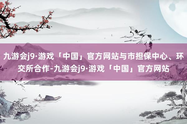 九游会j9·游戏「中国」官方网站与市担保中心、环交所合作-九游会j9·游戏「中国」官方网站