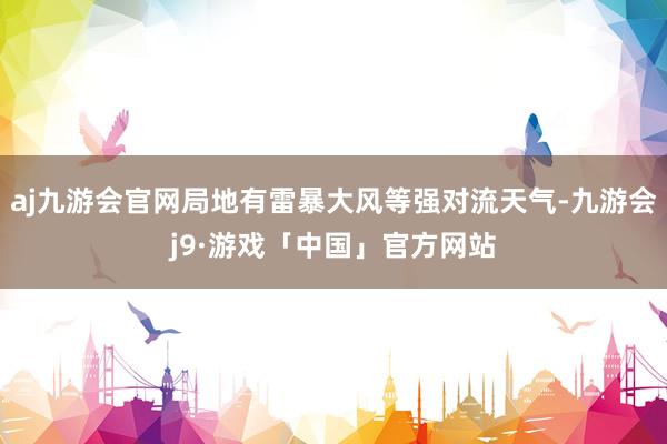 aj九游会官网局地有雷暴大风等强对流天气-九游会j9·游戏「中国」官方网站