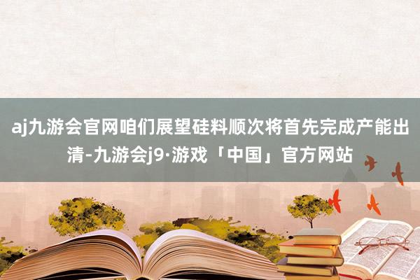 aj九游会官网咱们展望硅料顺次将首先完成产能出清-九游会j9·游戏「中国」官方网站