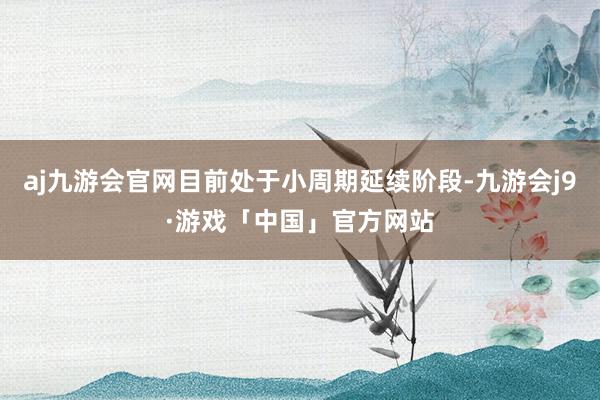 aj九游会官网目前处于小周期延续阶段-九游会j9·游戏「中国」官方网站