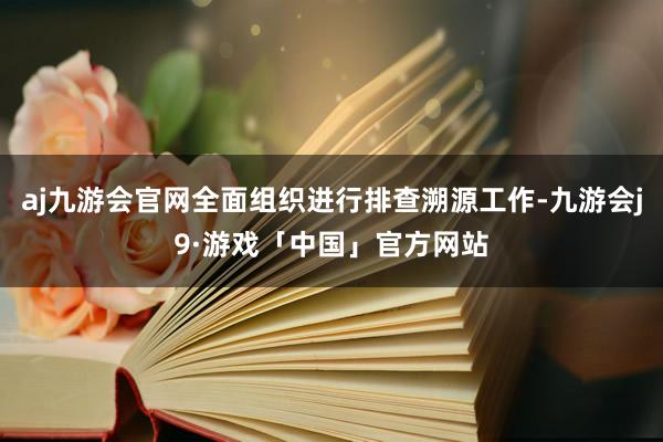 aj九游会官网全面组织进行排查溯源工作-九游会j9·游戏「中国」官方网站