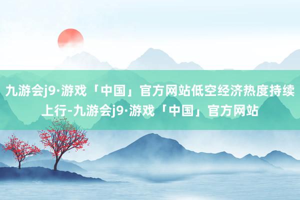 九游会j9·游戏「中国」官方网站低空经济热度持续上行-九游会j9·游戏「中国」官方网站