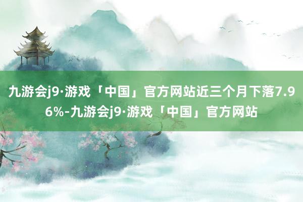 九游会j9·游戏「中国」官方网站近三个月下落7.96%-九游会j9·游戏「中国」官方网站