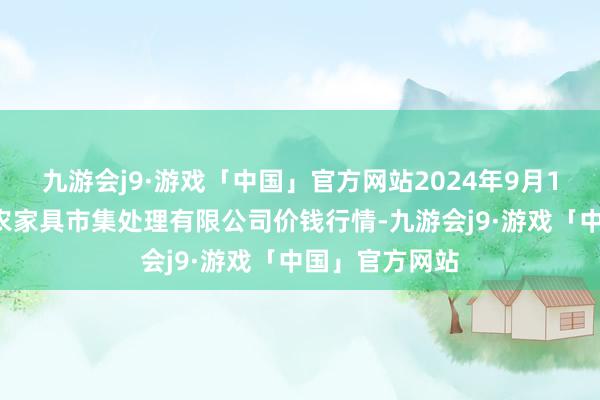 九游会j9·游戏「中国」官方网站2024年9月16日徐州东高农家具市集处理有限公司价钱行情-九游会j9·游戏「中国」官方网站