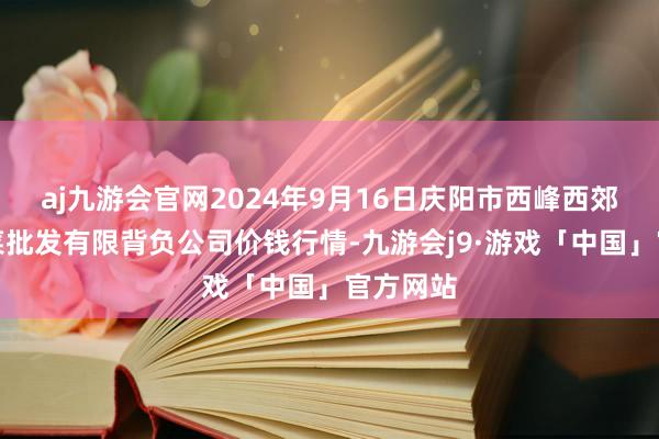 aj九游会官网2024年9月16日庆阳市西峰西郊瓜果蔬菜批发有限背负公司价钱行情-九游会j9·游戏「中国」官方网站