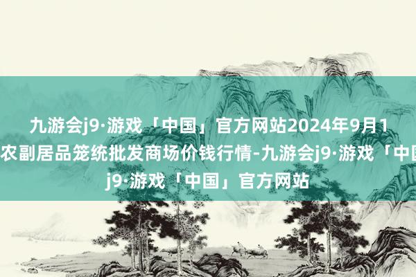 九游会j9·游戏「中国」官方网站2024年9月16日广西田阳农副居品笼统批发商场价钱行情-九游会j9·游戏「中国」官方网站