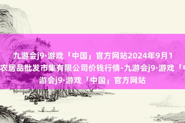 九游会j9·游戏「中国」官方网站2024年9月16日广西新柳邕农居品批发市集有限公司价钱行情-九游会j9·游戏「中国」官方网站