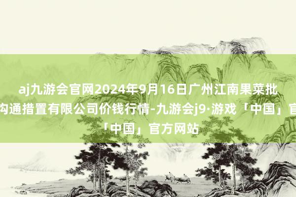 aj九游会官网2024年9月16日广州江南果菜批发阛阓沟通措置有限公司价钱行情-九游会j9·游戏「中国」官方网站