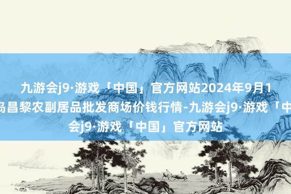 九游会j9·游戏「中国」官方网站2024年9月18日河北秦皇岛昌黎农副居品批发商场价钱行情-九游会j9·游戏「中国」官方网站