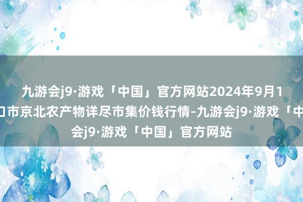 九游会j9·游戏「中国」官方网站2024年9月18日河北张家口市京北农产物详尽市集价钱行情-九游会j9·游戏「中国」官方网站