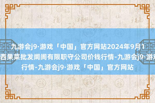 九游会j9·游戏「中国」官方网站2024年9月18日河北省怀来县京西果菜批发阛阓有限职守公司价钱行情-九游会j9·游戏「中国」官方网站