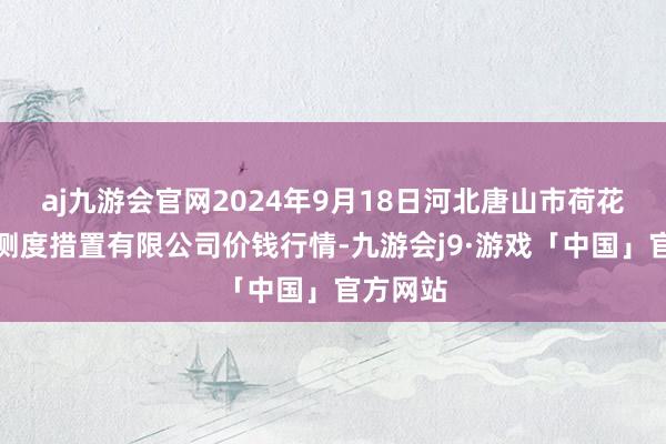 aj九游会官网2024年9月18日河北唐山市荷花坑市集测度措置有限公司价钱行情-九游会j9·游戏「中国」官方网站