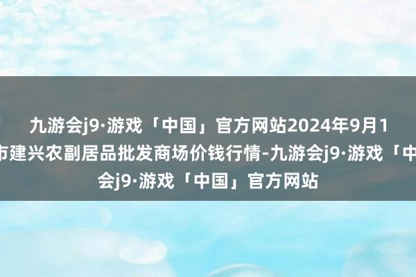 九游会j9·游戏「中国」官方网站2024年9月18日河北三河市建兴农副居品批发商场价钱行情-九游会j9·游戏「中国」官方网站