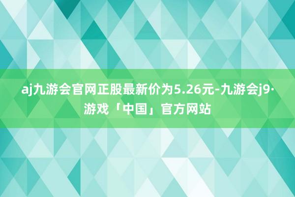 aj九游会官网正股最新价为5.26元-九游会j9·游戏「中国」官方网站