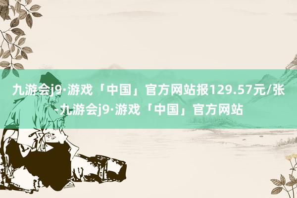 九游会j9·游戏「中国」官方网站报129.57元/张-九游会j9·游戏「中国」官方网站