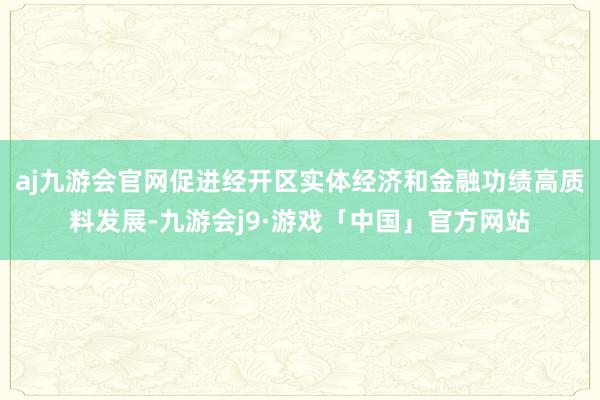 aj九游会官网促进经开区实体经济和金融功绩高质料发展-九游会j9·游戏「中国」官方网站