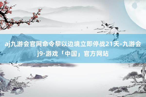 aj九游会官网命令黎以边境立即停战21天-九游会j9·游戏「中国」官方网站