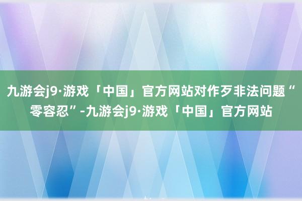 九游会j9·游戏「中国」官方网站对作歹非法问题“零容忍”-九游会j9·游戏「中国」官方网站