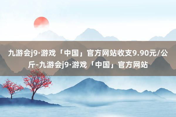 九游会j9·游戏「中国」官方网站收支9.90元/公斤-九游会j9·游戏「中国」官方网站