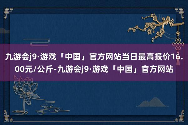 九游会j9·游戏「中国」官方网站当日最高报价16.00元/公斤-九游会j9·游戏「中国」官方网站