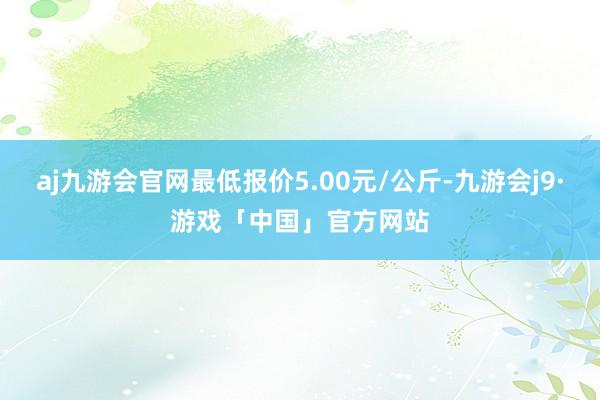 aj九游会官网最低报价5.00元/公斤-九游会j9·游戏「中国」官方网站