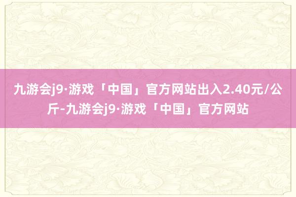 九游会j9·游戏「中国」官方网站出入2.40元/公斤-九游会j9·游戏「中国」官方网站