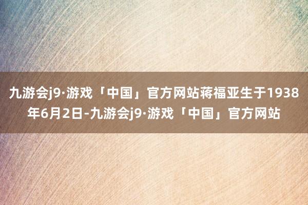 九游会j9·游戏「中国」官方网站蒋福亚生于1938年6月2日-九游会j9·游戏「中国」官方网站