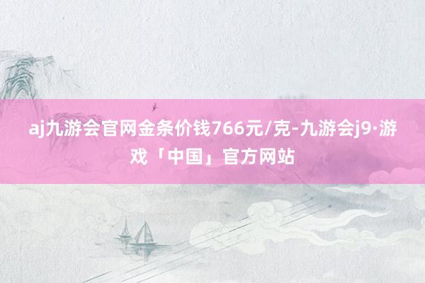 aj九游会官网金条价钱766元/克-九游会j9·游戏「中国」官方网站