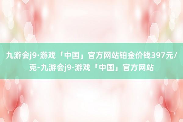 九游会j9·游戏「中国」官方网站铂金价钱397元/克-九游会j9·游戏「中国」官方网站