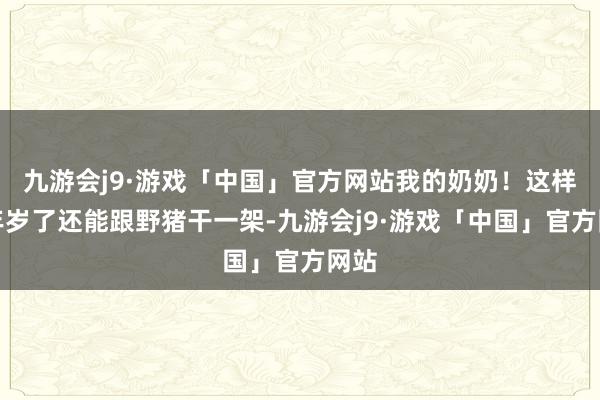 九游会j9·游戏「中国」官方网站我的奶奶！这样大年岁了还能跟野猪干一架-九游会j9·游戏「中国」官方网站